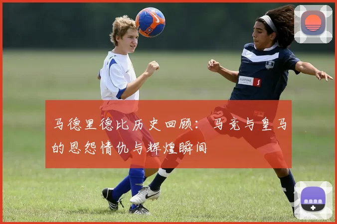 马德里德比历史回顾：马竞与皇马的恩怨情仇与辉煌瞬间