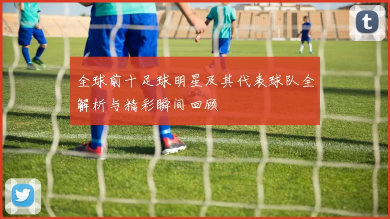 全球前十足球明星及其代表球队全解析与精彩瞬间回顾