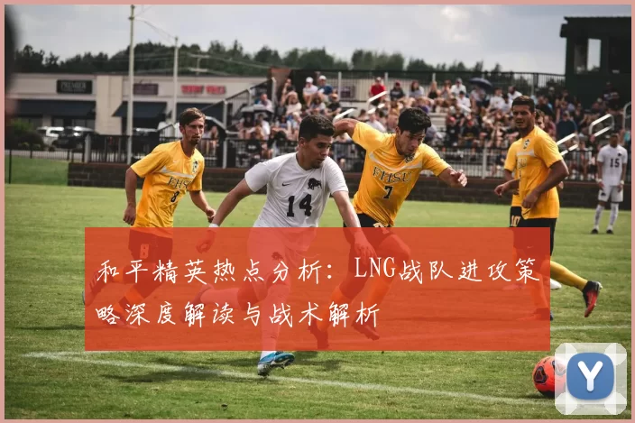 和平精英热点分析：LNG战队进攻策略深度解读与战术解析