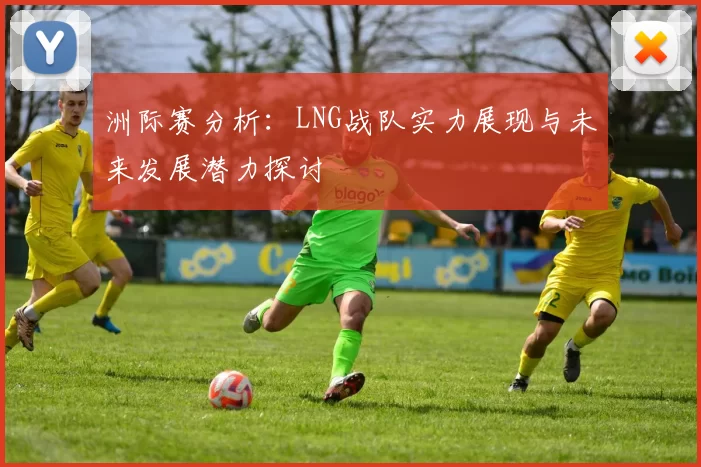 洲际赛分析：LNG战队实力展现与未来发展潜力探讨
