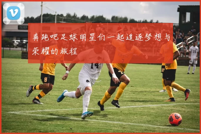 奔跑吧足球明星们一起追逐梦想与荣耀的旅程