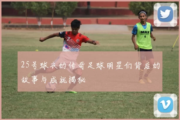 25号球衣的传奇足球明星们背后的故事与成就揭秘