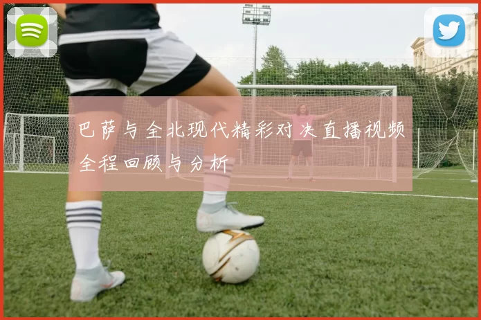 巴萨与全北现代精彩对决直播视频全程回顾与分析