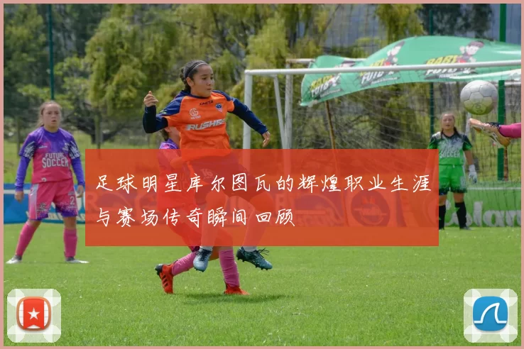 足球明星库尔图瓦的辉煌职业生涯与赛场传奇瞬间回顾