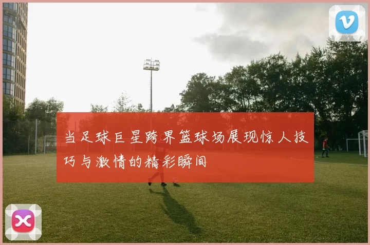 当足球巨星跨界篮球场展现惊人技巧与激情的精彩瞬间