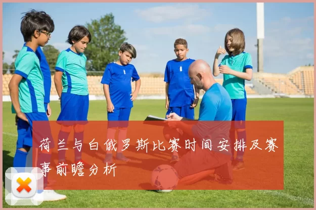 荷兰与白俄罗斯比赛时间安排及赛事前瞻分析