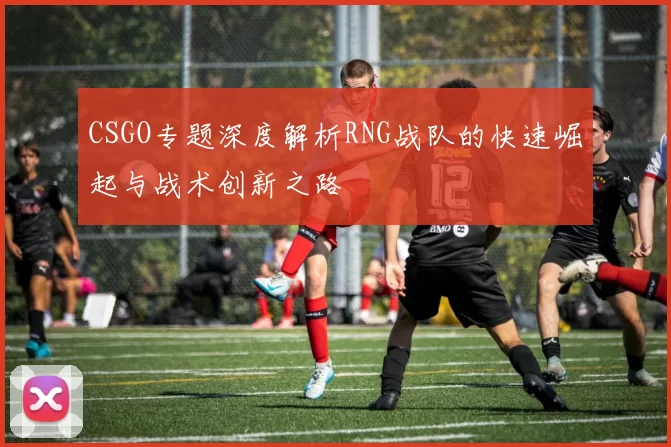 CSGO专题深度解析RNG战队的快速崛起与战术创新之路