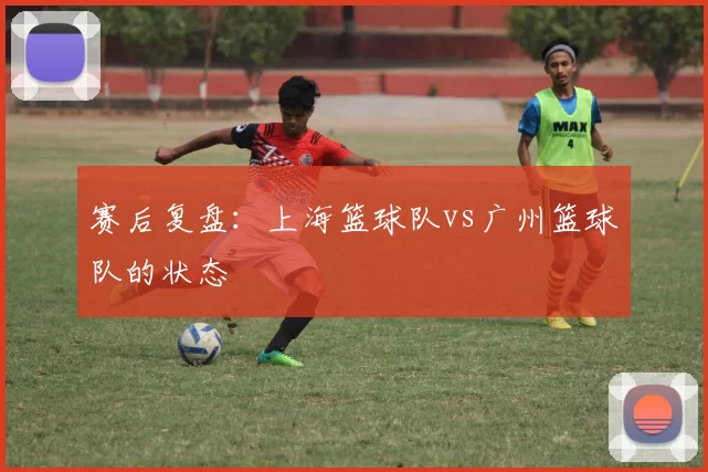赛后复盘：上海篮球队vs广州篮球队的状态