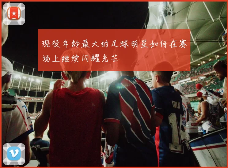 现役年龄最大的足球明星如何在赛场上继续闪耀光芒
