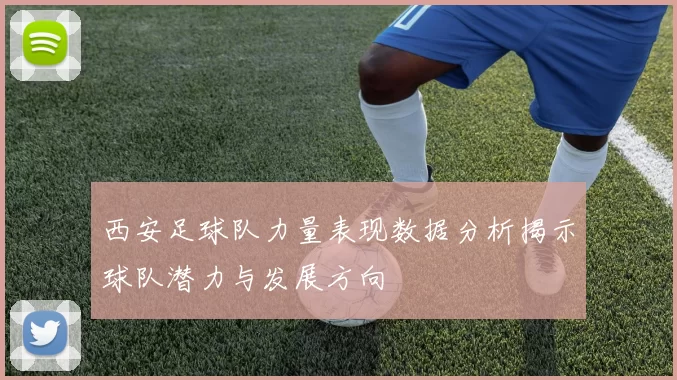 西安足球队力量表现数据分析揭示球队潜力与发展方向