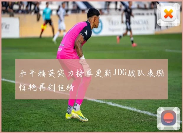 和平精英实力榜单更新JDG战队表现惊艳再创佳绩