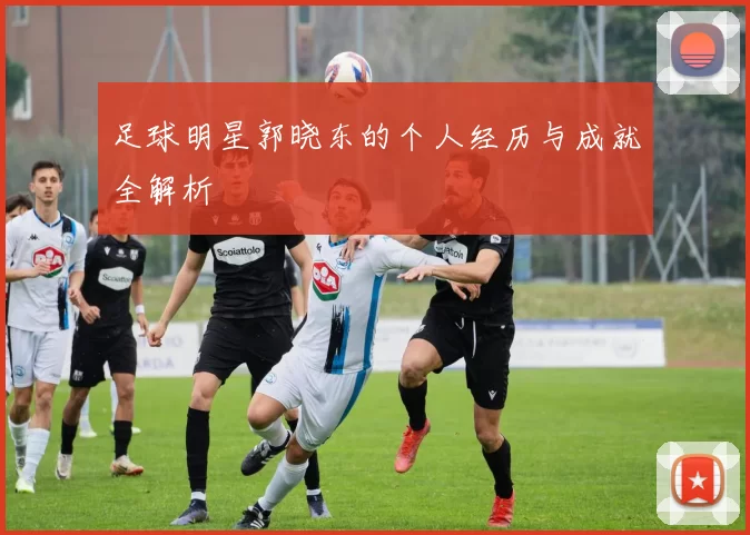 足球明星郭晓东的个人经历与成就全解析