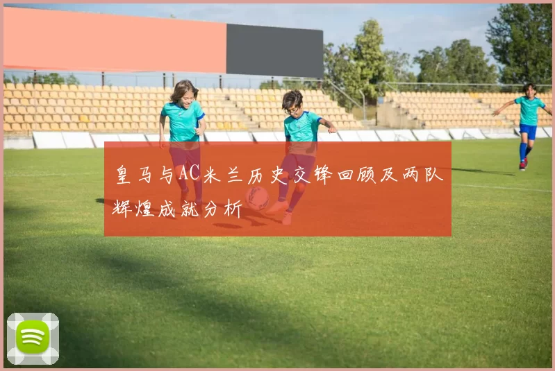 皇马与AC米兰历史交锋回顾及两队辉煌成就分析