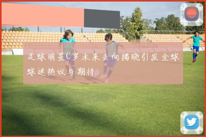 足球明星C罗未来去向揭晓引发全球球迷热议与期待