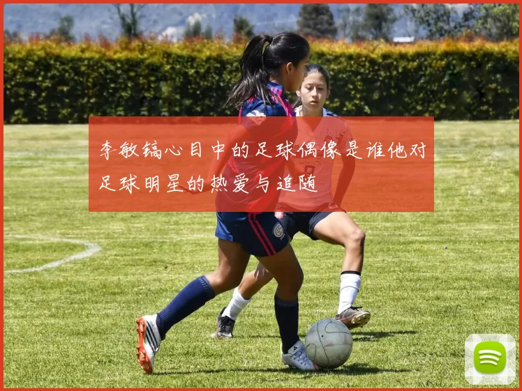李敏镐心目中的足球偶像是谁他对足球明星的热爱与追随