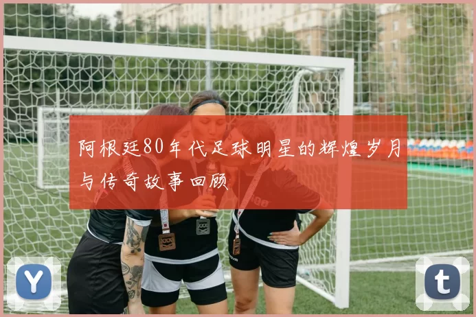 阿根廷80年代足球明星的辉煌岁月与传奇故事回顾