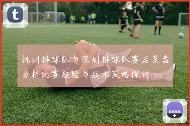 杭州排球队与深圳排球队赛后复盘分析比赛经验与战术策略探讨