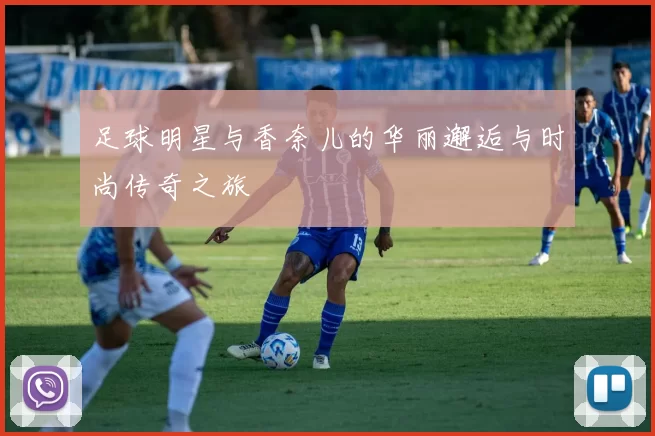 足球明星与香奈儿的华丽邂逅与时尚传奇之旅