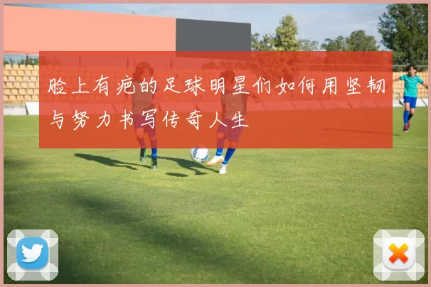脸上有疤的足球明星们如何用坚韧与努力书写传奇人生