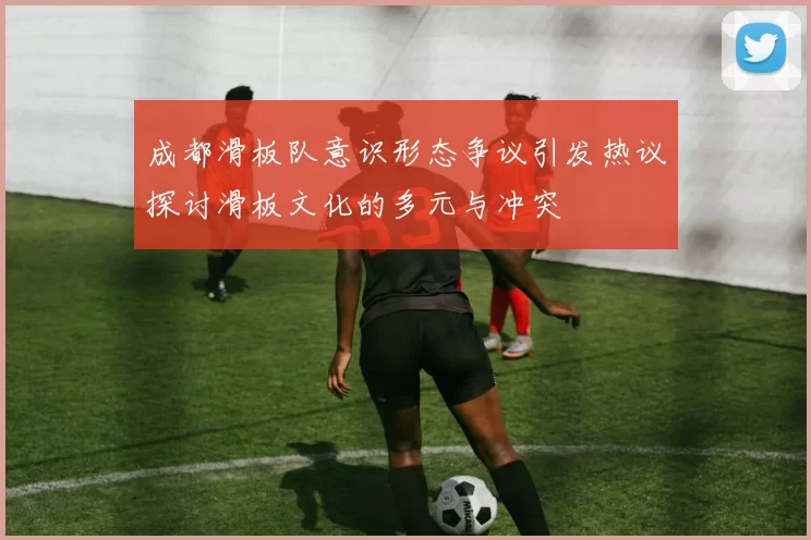 成都滑板队意识形态争议引发热议探讨滑板文化的多元与冲突