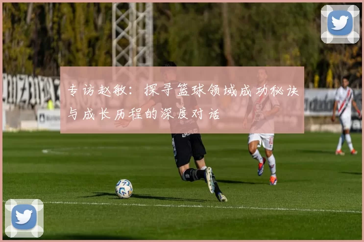 专访赵敏：探寻篮球领域成功秘诀与成长历程的深度对话