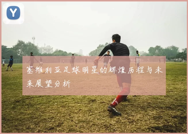 塞维利亚足球明星的辉煌历程与未来展望分析