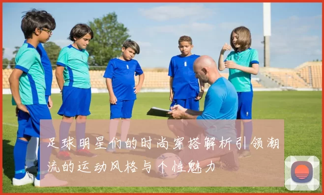 足球明星们的时尚穿搭解析引领潮流的运动风格与个性魅力
