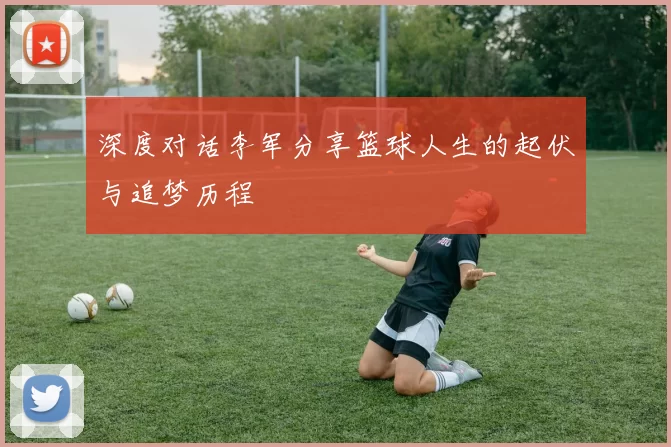 深度对话李军分享篮球人生的起伏与追梦历程