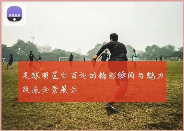 足球明星白百何的精彩瞬间与魅力风采全景展示