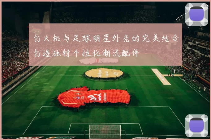 打火机与足球明星外壳的完美结合打造独特个性化潮流配件
