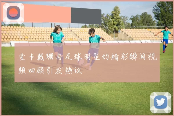 金卡戴珊与足球明星的精彩瞬间视频回顾引发热议