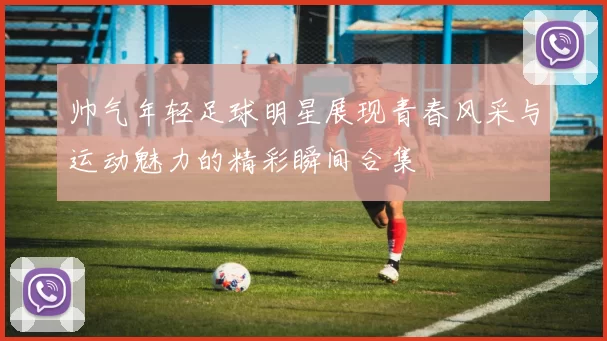 帅气年轻足球明星展现青春风采与运动魅力的精彩瞬间合集